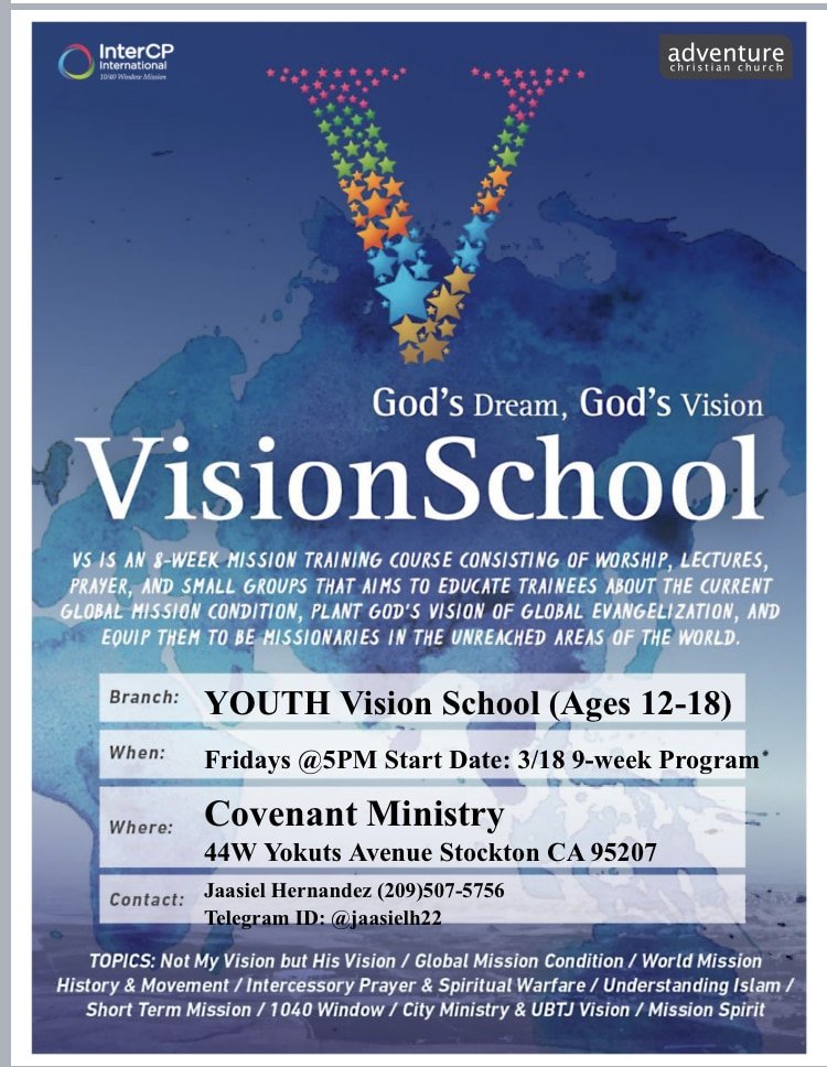 This is a picture of a flyer for Inter Cp Kids Vision School. The flyer says: God's Dream. God's Vision Vision School. VS is an 8 week mission training course consisting of worship, lectures, prayer, and small groups that aims to educate trainees about the current global mission condition, plant God's vision of global evangelization, and equip them to be missionaries in the unreached areas of the world. Branch: youth vision school (ages 12-18) When: Fridays at 5pm start date: 3/18 9 week program where: conenant ministry 44 W Youkuts aventue stockton ca 95207 Contact Jaasiel Hernandez (209) 507-5756 Telegram ID: @jaasielh22 Toics: Not my vision but His Vision/ Global Mission Condition/ World Mission History & movement/ Intercessory prayer & spiritual warfare/ Understanding Islam/Short term mission/1040 Window/City ministry & UBTJ vision/ Mission Spirit